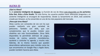 ALEXA (I)
¿Qué es Alexa?
Es el asistente inteligente de Amazon. La función de voz de Alexa está disponible en los parlantes
Echo Dot, Echo y Echo Studio. De esta forma, los usuarios podrán hacer diferentes preguntas y el
asistente inteligente se encargará de responderlas. Desde su lanzamiento en 2014, este asistente
creado por Amazon, se ha convertido en uno de los más populares del mercado.
¿Para qué sirve Alexa?
Alexa cuenta con comandos de voz con los que
puedes realizarle una gran variedad de
peticiones. También con skills, que son
complementos que le puedes instalar para
añadirles aún más funcionalidades. Otras Skills
disponibles te permitirán disfrutar de juegos,
recetas de cocina, ponerte recordatorios,
ayudarte a controlar tu agenda, y mucho más.
Además, de la misma manera que pueden
desarrollarse aplicaciones para móviles como las
que encontramos en Google Play o Apple Store,
pueden también hacerse para Alexa.
SJM Computación 4.0 12
 