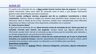 ALEXA (II)
En cuanto a los comandos de voz, a Alexa puedes hacerle muchos tipos de pregunta. Por ejemplo,
pedirle información sobre varios tipos de contenido como el clima, o que busque información
genérica sobre determinadas personas y productos.
También puedes configurar alarmas, preguntar qué día es, establecer recordatorios o iniciar
cronómetros. Además, Alexa se integra con Amazon para permitirte hacer compras con tu voz o
informarte sobre el estado de los envíos. Asimismo, puedes hacer videollamadas entre diferentes
dispositivos con Alexa o controlar otros dispositivos compatibles con el asistente.
► ¿Cómo funciona Alexa?
Al igual que otros asistentes de voz, Alexa funciona a base de comandos de voz. Tienes que decir un
comando concreto para hacerle una pregunta, aunque puede que algunas peticiones de
información puedan tener más de un comando, ya que se busca que los comandos sean naturales, y
no siempre preguntamos una cosa de una única manera.
Este asistente centraliza la información a través de una cuenta personal, por lo que es importante
vincularla a tu cuenta de Amazon. Además, dependiendo del dispositivo en el que lo utilices, podrá
necesitar otros permisos como acceso a tu ubicación o a tu micrófono para escucharte.
Dispositivos compatibles
Alexa está disponible con Android, iPhone, altavoces inteligentes, auriculares, algunos ordenadores
y tabletas.
SJM Computación 4.0 13
 