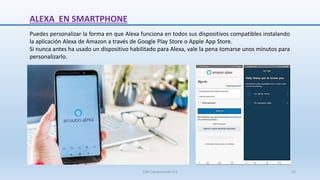 ALEXA EN SMARTPHONE
Puedes personalizar la forma en que Alexa funciona en todos sus dispositivos compatibles instalando
la aplicación Alexa de Amazon a través de Google Play Store o Apple App Store.
Si nunca antes ha usado un dispositivo habilitado para Alexa, vale la pena tomarse unos minutos para
personalizarlo.
SJM Computación 4.0 14
 