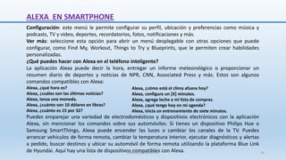 ALEXA EN SMARTPHONE
Configuración: este menú le permite configurar su perfil, ubicación y preferencias como música y
podcasts, TV y video, deportes, recordatorios, fotos, notificaciones y más.
Ver más: seleccione esta opción para abrir un menú desplegable con otras opciones que puede
configurar, como Find My, Workout, Things to Try y Blueprints, que le permiten crear habilidades
personalizadas.
¿Qué puedes hacer con Alexa en el teléfono inteligente?
La aplicación Alexa puede decir la hora, entregar un informe meteorológico o proporcionar un
resumen diario de deportes y noticias de NPR, CNN, Associated Press y más. Estos son algunos
comandos compatibles con Alexa:
Alexa, ¿qué hora es?
Alexa, ¿cuáles son las últimas noticias?
Alexa, lanza una moneda.
Alexa, ¿cuánto son 10 dólares en libras?
Alexa, ¿cuánto es 15 por 32?
Puedes emparejar una variedad de electrodomésticos y dispositivos electrónicos con la aplicación
Alexa, sin mencionar los comandos sobre sus automóviles. Si tienes un dispositivo Philips Hue o
Samsung SmartThings, Alexa puede encender las luces o cambiar los canales de la TV. Puedes
arrancar vehículos de forma remota, cambiar la temperatura interior, ejecutar diagnósticos y alertas
a pedido, buscar destinos y ubicar su automóvil de forma remota utilizando la plataforma Blue Link
de Hyundai. Aquí hay una lista de dispositivos compatibles con Alexa.
Alexa, ¿cómo está el clima afuera hoy?
Alexa, configura un [X] minutos.
Alexa, agrega leche a mi lista de compras.
Alexa, ¿qué tengo hoy en mi agenda?
Alexa, inicia un entrenamiento de siete minutos.
SJM Computación 4.0 16
 