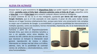 Amazon tiene un gran ecosistema de dispositivos Echo que poder repartir a lo largo del hogar, con
relojes, pantallas como el Echo Spot, altavoces potentes como el Echo de 2ª gen, pequeños como
el Echo Dot, o con el Echo Input para convertir cualquier altavoz normal en inteligente.
El propio asistente de voz no es el más inteligente, quedando por detrás del nivel que alcanza
Google Assistant, que es el más avanzado en este aspecto. A pesar de ello, para realizar tareas
básicas en el hogar funciona relativamente bien, aunque para tener una conversación más compleja
es mejor usar el asistente de Google. La accesibilidad y su generosa posibilidad de interconectarse a
múltiples aparatos, como una lavadora, hornos microondas, impresoras, etc. Es la materialización de
la Internet de las Cosas (o IoT).
ALEXA EN ALTAVOZ
Funciona a partir de un dispositivo/parlante
llamado Echo, que viene en distintos tamaños y
con o sin pantalla, entre otros detalles. Se
conecta vía wifi y dentro de los comandos de voz
que reconoce se incluyen la interacción vocal
general, reproducción de música o videos,
información en tiempo real del clima o el tráfico,
además, claro, de la posibilidad de controlar
cientos de artefactos y electrodomésticos, entre
otras funcionalidades.
SJM Computación 4.0 17
 