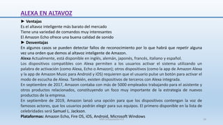 ALEXA EN ALTAVOZ
► Ventajas
Es el altavoz inteligente más barato del mercado
Tiene una variedad de comandos muy interesantes
El Amazon Echo ofrece una buena calidad de sonido
► Desventajas
En algunos casos se pueden detectar fallos de reconocimiento por lo que habrá que repetir alguna
vez una orden que demos al altavoz inteligente de Amazon.
Alexa Actualmente, está disponible en inglés, alemán, japonés, francés, italiano y español.
Los dispositivos compatibles con Alexa permiten a los usuarios activar el sistema utilizando un
palabra de activación (como Alexa, Echo o Amazon); otros dispositivos (como la app de Amazon Alexa
y la app de Amazon Music para Android y iOS) requieren que el usuario pulse un botón para activar el
modo de escucha de Alexa. También, existen dispositivos de terceros con Alexa integrada.
En septiembre de 2017, Amazon contaba con más de 5000 empleados trabajando para el asistente y
otros productos relacionados, constituyendo un foco muy importante de la estrategia de nuevos
productos de la empresa.
En septiembre de 2019, Amazon lanzó una opción para que los dispositivos contengan la voz de
famosos actores, que los usuarios podrán elegir para sus equipos. El primero disponible en la lista de
celebridades será Samuel L. Jackson.
Plataformas: Amazon Echo, Fire OS, iOS, Android, Microsoft Windows
SJM Computación 4.0 18
 
