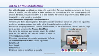 ALEXA EN VIDEOLLAMADAS
Las videollamadas con Alexa que seguro te sorprenden. Para que puedas comunicarte de forma
rápida y sencilla, con solo pedirle a Alexa mediante un comando de voz. Una opción gratuita al
alcance de todos, incluso si nosotros o la otra persona no tiene un dispositivo Alexa, dado que la
integración es total con otros productos.
Los Amazon Echo compatibles con videollamadas
Al menos uno de los dos integrantes de la comunicación tendrá que contar con uno de los siguientes
productos que vas a conocer, para poder iniciar la videollamada con solo la voz.
Esto ocurre porque para llevar a cabo las videollamadas, es necesario contar con una pantalla, algo
de lo que solo presumen los Amazon Echo Show.
Una serie de opciones que también sirven de utilidad
para ver en pantalla las noticias, vídeos y series o
incluso seguir una receta.
El nombre concreto de los modelos que pueden disfrutar
de las videollamadas de Alexa son los siguientes:
Echo Show 5
Echo Show 8
Echo Show 10
El número indica el tamaño de la pantalla
SJM Computación 4.0 20
 