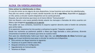 Cómo activar las videollamadas en Alexa
En caso de contar ya con alguno de esos dispositivos, lo que haremos será activar las videollamadas.
Para ello nos vamos a dirigir al móvil, donde haciendo uso de la app Alexa, disponible en Android y
en iOS, vamos a vincular nuestro dispositivo con la cuenta personal.
Después, tan solo tenemos que tocar en el menú inferior "Comunicación".
Esto nos llevará a una nueva pestaña donde estarán los mensajes o llamadas de otros usuarios con
Alexa y que tengamos guardados en la agenda.
Para poder ver esos contactos, tocaremos la esquina superior derecha sobre el botón de contactos
para verlos todos.
Si no aparecen, tocaremos los tres puntos y activamos la opción "Importar contactos".
Desde ese momento ya podremos pedirle a Alexa que haga llamadas a otras personas, diciendo
únicamente el nombre de contacto que tiene en nuestro móvil.
Pero para las videollamadas habrá que hacer algo más. Las videollamadas de Alexa funcionan con
Skype, por lo que tendremos que pasar a vincular la cuenta con el dispositivo.
 Para unirnos con Skype hacemos lo siguiente:
 Tocamos en la parte inferior sobre Más.
 Después entramos en Configuración.
 Seguidamente en Comunicación.
 Tocamos en Skype.
ALEXA EN VIDEOLLAMADAS
SJM Computación 4.0 21
 