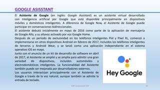 GOOGLE ASISSTANT
El Asistente de Google (en inglés: Google Assistant) es un asistente virtual desarrollado
con Inteligencia artificial por Google que está disponible principalmente en dispositivos
móviles y domésticos inteligentes. A diferencia de Google Now, el Asistente de Google puede
participar en conversaciones bidireccionales.
El asistente debutó inicialmente en mayo de 2016 como parte de la aplicación de mensajería
de Google Allo, y su altavoz activado por voz Google Home.
Después de un período de exclusividad en los teléfonos inteligentes Pixl y Pixel XL, comenzó a
implementarse en otros dispositivos Android en febrero de 2017, incluidos los teléfonos inteligentes
de terceros y Android Wear, y se lanzó como una aplicación independiente en el sistema
operativo iOS en mayo.
Junto con el anuncio de un kit de desarrollo de software en abril
de 2017, el Asistente se amplió y se amplía para admitir una gran
variedad de dispositivos, incluidos automóviles y
electrodomésticos inteligentes. La funcionalidad del Asistente
también puede ser mejorada por desarrolladores externos.
Los usuarios interactúan principalmente con el Asistente de
Google a través de la voz natural, aunque también se admite la
entrada de teclado.
SJM Computación 4.0 23
 