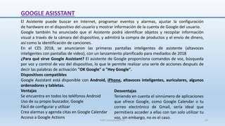 GOOGLE ASISSTANT
El Asistente puede buscar en Internet, programar eventos y alarmas, ajustar la configuración
de hardware en el dispositivo del usuario y mostrar información de la cuenta de Google del usuario.
Google también ha anunciado que el Asistente podrá identificar objetos y recopilar información
visual a través de la cámara del dispositivo, y admitirá la compra de productos y el envío de dinero,
así como la identificación de canciones.
En el CES 2018, se anunciaron las primeras pantallas inteligentes de asistente (altavoces
inteligentes con pantallas de video), con un lanzamiento planificado para mediados de 2018
¿Para qué sirve Google Assistant? El asistente de Google proporciona comandos de voz, búsqueda
por voz y control de voz del dispositivo, lo que le permite realizar una serie de acciones después de
decir las palabras de activación "OK Google" o "Hey Google".
Dispositivos compatibles
Google Assistant está disponible con Android, iPhone, altavoces inteligentes, auriculares, algunos
ordenadores y tabletas.
Ventajas
Se encuentra en todos los teléfonos Android
Uso de su propio buscador, Google
Fácil de configurar y utilizar
Crea alarmas y agenda citas en Google Calendar
Acceso a Google Actions
Desventajas
Teniendo en cuenta el sinnúmero de aplicaciones
que ofrece Google, como Google Calendar o tu
correo electrónico de Gmail, sería ideal que
permitiera acceder a ellas con tan solo utilizar tu
voz, sin embargo, no es el caso.
SJM Computación 4.0 24
 
