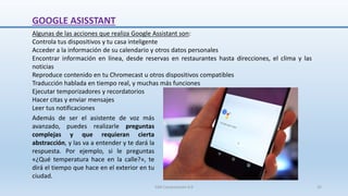 GOOGLE ASISSTANT
Algunas de las acciones que realiza Google Assistant son:
Controla tus dispositivos y tu casa inteligente
Acceder a la información de su calendario y otros datos personales
Encontrar información en línea, desde reservas en restaurantes hasta direcciones, el clima y las
noticias
Reproduce contenido en tu Chromecast u otros dispositivos compatibles
Traducción hablada en tiempo real, y muchas más funciones
Ejecutar temporizadores y recordatorios
Hacer citas y enviar mensajes
Leer tus notificaciones
Además de ser el asistente de voz más
avanzado, puedes realizarle preguntas
complejas y que requieran cierta
abstracción, y las va a entender y te dará la
respuesta. Por ejemplo, si le preguntas
«¿Qué temperatura hace en la calle?», te
dirá el tiempo que hace en el exterior en tu
ciudad.
SJM Computación 4.0 25
 