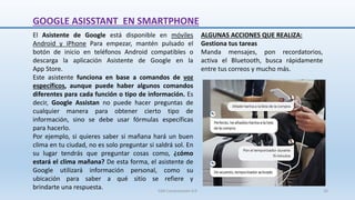 GOOGLE ASISSTANT EN SMARTPHONE
ALGUNAS ACCIONES QUE REALIZA:
Gestiona tus tareas
Manda mensajes, pon recordatorios,
activa el Bluetooth, busca rápidamente
entre tus correos y mucho más.
El Asistente de Google está disponible en móviles
Android y iPhone Para empezar, mantén pulsado el
botón de inicio en teléfonos Android compatibles o
descarga la aplicación Asistente de Google en la
App Store.
Este asistente funciona en base a comandos de voz
específicos, aunque puede haber algunos comandos
diferentes para cada función o tipo de información. Es
decir, Google Assistan no puede hacer preguntas de
cualquier manera para obtener cierto tipo de
información, sino se debe usar fórmulas específicas
para hacerlo.
Por ejemplo, si quieres saber si mañana hará un buen
clima en tu ciudad, no es solo preguntar si saldrá sol. En
su lugar tendrás que preguntar cosas como, ¿cómo
estará el clima mañana? De esta forma, el asistente de
Google utilizará información personal, como su
ubicación para saber a qué sitio se refiere y
brindarte una respuesta. SJM Computación 4.0 26
 