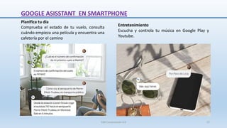 GOOGLE ASISSTANT EN SMARTPHONE
Entretenimiento
Escucha y controla tu música en Google Play y
Youtube.
Planifica tu día
Comprueba el estado de tu vuelo, consulta
cuándo empieza una película y encuentra una
cafetería por el camino
SJM Computación 4.0 27
 
