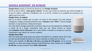 GOOGLE ASISSTANT EN ALTAVOZ
Google Home, el original
Este es el primer modelo que se puso a la venta el año pasado. Con este altavoz
inteligente, Google pretendía plantarle cara a Amazon y sus “Echo”. Incluye Google
Assistant, la equivalencia a Alexa de Amazon.
Con este altavoz Google pretendía centralizar todo el uso de dispositivos inteligentes
a través de él y poder controlarlo todo por voz. Ahora mismo su precio
está alrededor de los 100 euros. Por si este diseño o tamaño no encaja con vuestras
inquietudes, aquí vienen los nuevos modelos.
Google Home Mini
Este será ideal para todo aquel que quiera esconderlo en cualquier parte de la casa
sin que sea demasiado llamativo en lo que a tamaño se refiere por lo menos.
Tiene unas medidas de 98 mm x 42 mm y un peso de 173 gramos. Al ser el más
pequeño, es obvio que tenga menores especificaciones. Solo cuenta con un altavoz
de 40 mm, aunque también tiene WiFi y bluetooth.
Google Home amplía su familia de altavoces con Google Assistant.
Como ya dice el dicho, “para gustos colores” así que aquí tenéis las opciones que ofrece Google en
lo que se refiere a altavoces inteligentes por si su primer modelo no os acababa de convencer por
alguna que otra razón.
SJM Computación 4.0 29
 