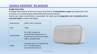 Google Home Max
El Google Home Max es el hermano mayor de la familia, el más potente y capaz de proporcionar más
funciones y un sonido de gran calidad allá donde quieras ubicarlo.
Cuenta con mayor conectividad y procesador, de modo que la integración con la domótica de tu
casa será mayor y mucho más rápida.
Dimensiones 336,6 x 190 x 154,4mm
Peso 5.3kg
Conectividad
Wi-Fi 802.11b/g/n/ac
(2.4GHz/5Ghz), Bluetooth 4.2,
Chromecast y Chromecast Audio,
USB-C, conexión Jack
Audio
2 woofers de 2,5", 2 tweeters de
0,7", micrófono dual y
reconocimiento de voz
GOOGLE ASISSTANT EN ALTAVOZ
SJM Computación 4.0 30
 