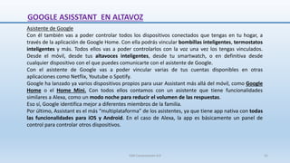 Asistente de Google
Con él también vas a poder controlar todos los dispositivos conectados que tengas en tu hogar, a
través de la aplicación de Google Home. Con ella podrás vincular bombillas inteligentes, termostatos
inteligentes y más. Todos ellos vas a poder controlarlos con la voz una vez los tengas vinculados.
Desde el móvil, desde tus altavoces inteligentes, desde tu smartwatch, o en definitiva desde
cualquier dispositivo con el que puedes comunicarte con el asistente de Google.
Con el asistente de Google vas a poder vincular varias de tus cuentas disponibles en otras
aplicaciones como Netflix, Youtube o Spotify.
Google ha lanzado ya varios dispositivos propios para usar Assistant más allá del móvil, como Google
Home o el Home Mini. Con todos ellos contamos con un asistente que tiene funcionalidades
similares a Alexa, como un modo noche para reducir el volumen de las respuestas.
Eso sí, Google identifica mejor a diferentes miembros de la familia.
Por último, Assistant es el más “multiplataforma” de los asistentes, ya que tiene app nativa con todas
las funcionalidades para iOS y Android. En el caso de Alexa, la app es básicamente un panel de
control para controlar otros dispositivos.
GOOGLE ASISSTANT EN ALTAVOZ
SJM Computación 4.0 31
 