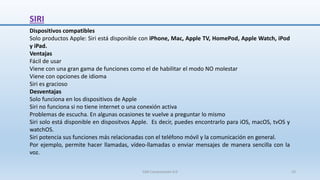 SIRI
Dispositivos compatibles
Solo productos Apple: Siri está disponible con iPhone, Mac, Apple TV, HomePod, Apple Watch, iPod
y iPad.
Ventajas
Fácil de usar
Viene con una gran gama de funciones como el de habilitar el modo NO molestar
Viene con opciones de idioma
Siri es gracioso
Desventajas
Solo funciona en los dispositivos de Apple
Siri no funciona si no tiene internet o una conexión activa
Problemas de escucha. En algunas ocasiones te vuelve a preguntar lo mismo
Siri solo está disponible en dispositvos Apple. Es decir, puedes encontrarlo para iOS, macOS, tvOS y
watchOS.
Siri potencia sus funciones más relacionadas con el teléfono móvil y la comunicación en general.
Por ejemplo, permite hacer llamadas, vídeo-llamadas o enviar mensajes de manera sencilla con la
voz.
SJM Computación 4.0 33
 
