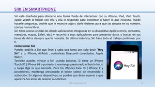 SIRI EN SMARTPHONE
Siri está diseñado para ofrecerle una forma fluida de interactuar con su iPhone, iPad, iPod Touch,
Apple Watch al hablar con ella y ella le responde para encontrar o hacer lo que necesita. Puede
hacerle preguntas, decirle que le muestre algo o darle órdenes para que las ejecute en su nombre,
con las manos libres.
Siri tiene acceso a todas las demás aplicaciones integradas en su dispositivo Apple (correo, contactos,
mensajes, mapas, Safari, etc.) y recurrirá a esas aplicaciones para presentar datos o buscar en sus
bases de datos siempre que lo necesite. En última instancia, Siri hace todo el trabajo preliminar por
ti.
Cómo iniciar Siri
Puedes pedirle a Siri que lleve a cabo una tarea con solo decir "Hey
Siri" a tu iPhone, AirPods , auriculares Bluetooth conectados, Apple
Watch.
También puedes invocar a Siri usando botones. Si tiene un iPhone
Touch ID ( iPhone 6S o posterior), mantenga presionado el botón Inicio
y luego diga lo que necesita. Para los iPhones Face ID ( iPhone X y
posteriores), mantenga presionado el botón lateral de encendido /
activación. En algunos dispositivos, es posible que deba esperar a que
aparezca Siri antes de realizar su solicitud.
SJM Computación 4.0 34
 