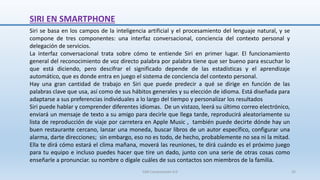 SIRI EN SMARTPHONE
Siri se basa en los campos de la inteligencia artificial y el procesamiento del lenguaje natural, y se
compone de tres componentes: una interfaz conversacional, conciencia del contexto personal y
delegación de servicios.
La interfaz conversacional trata sobre cómo te entiende Siri en primer lugar. El funcionamiento
general del reconocimiento de voz directo palabra por palabra tiene que ser bueno para escuchar lo
que está diciendo, pero descifrar el significado depende de las estadísticas y el aprendizaje
automático, que es donde entra en juego el sistema de conciencia del contexto personal.
Hay una gran cantidad de trabajo en Siri que puede predecir a qué se dirige en función de las
palabras clave que usa, así como de sus hábitos generales y su elección de idioma. Está diseñada para
adaptarse a sus preferencias individuales a lo largo del tiempo y personalizar los resultados
Siri puede hablar y comprender diferentes idiomas. De un vistazo, leerá su último correo electrónico,
enviará un mensaje de texto a su amigo para decirle que llega tarde, reproducirá aleatoriamente su
lista de reproducción de viaje por carretera en Apple Music , también puede decirte dónde hay un
buen restaurante cercano, lanzar una moneda, buscar libros de un autor específico, configurar una
alarma, darte direcciones; sin embargo, eso no es todo, de hecho, probablemente no sea ni la mitad.
Ella te dirá cómo estará el clima mañana, moverá las reuniones, te dirá cuándo es el próximo juego
para tu equipo e incluso puedes hacer que tire un dado, junto con una serie de otras cosas como
enseñarle a pronunciar. su nombre o dígale cuáles de sus contactos son miembros de la familia.
SJM Computación 4.0 35
 