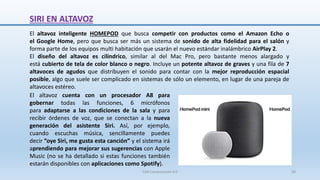 SIRI EN ALTAVOZ
El altavoz inteligente HOMEPOD que busca competir con productos como el Amazon Echo o
el Google Home, pero que busca ser más un sistema de sonido de alta fidelidad para el salón y
forma parte de los equipos multi habitación que usarán el nuevo estándar inalámbrico AirPlay 2.
El diseño del altavoz es cilíndrico, similar al del Mac Pro, pero bastante menos alargado y
está cubierto de tela de color blanco o negro. Incluye un potente altavoz de graves y una fila de 7
altavoces de agudos que distribuyen el sonido para contar con la mejor reproducción espacial
posible, algo que suele ser complicado en sistemas de sólo un elemento, en lugar de una pareja de
altavoces estéreo.
El altavoz cuenta con un procesador A8 para
gobernar todas las funciones, 6 micrófonos
para adaptarse a las condiciones de la sala y para
recibir órdenes de voz, que se conectan a la nueva
generación del asistente Siri. Así, por ejemplo,
cuando escuchas música, sencillamente puedes
decir “oye Siri, me gusta esta canción” y el sistema irá
aprendiendo para mejorar sus sugerencias con Apple
Music (no se ha detallado si estas funciones también
estarán disponibles con aplicaciones como Spotify).
SJM Computación 4.0 36
 