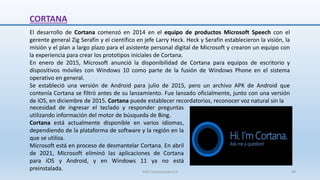 CORTANA
El desarrollo de Cortana comenzó en 2014 en el equipo de productos Microsoft Speech con el
gerente general Zig Serafin y el científico en jefe Larry Heck. Heck y Serafin establecieron la visión, la
misión y el plan a largo plazo para el asistente personal digital de Microsoft y crearon un equipo con
la experiencia para crear los prototipos iniciales de Cortana.
En enero de 2015, Microsoft anunció la disponibilidad de Cortana para equipos de escritorio y
dispositivos móviles con Windows 10 como parte de la fusión de Windows Phone en el sistema
operativo en general.
Se estableció una versión de Android para julio de 2015, pero un archivo APK de Android que
contenía Cortana se filtró antes de su lanzamiento. Fue lanzado oficialmente, junto con una versión
de iOS, en diciembre de 2015. Cortana puede establecer recordatorios, reconocer voz natural sin la
necesidad de ingresar el teclado y responder preguntas
utilizando información del motor de búsqueda de Bing.
Cortana está actualmente disponible en varios idiomas,
dependiendo de la plataforma de software y la región en la
que se utiliza.
Microsoft está en proceso de desmantelar Cortana. En abril
de 2021, Microsoft eliminó las aplicaciones de Cortana
para iOS y Android, y en Windows 11 ya no está
preinstalada. SJM Computación 4.0 38
 