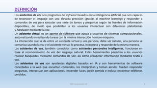 DEFINICIÓN
Los asistentes de voz son programas de software basados en la inteligencia artificial que son capaces
de reconocer el lenguaje con una elevada precisión (gracias al machine learning) y responder a
comandos de voz para ejecutar una serie de tareas y preguntas según las fuentes de información
disponibles, de modo que posibilitan a los usuarios interactuar con diferentes plataformas
y hardware mediante la voz.
Un asistente virtual es un agente de software que ayuda a usuarios de sistemas computacionales,
automatizando y realizando tareas con la mínima interacción hombre-máquina.
La interacción que se da entre un asistente virtual y una persona, debe ser natural, una persona se
comunica usando la voz y el asistente virtual lo procesa, interpreta y responde de la misma manera.
Los asistentes de voz, también conocidos como asistentes personales inteligentes, funcionan en
base al reconocimiento de voz del lenguaje natural. Estas herramientas permiten a los usuarios
realizar búsquedas mediante comandos de voz, así como recuperar información mediante texto a
voz.
Los asistentes de voz son ayudantes digitales basados ​​en IA y son herramientas de software
conectadas a la web que escuchan comandos, los interpretan y toman acción. Pueden responder
preguntas, interactuar con aplicaciones, encender luces, pedir comida e incluso encontrar teléfonos
perdidos.
SJM Computación 4.0 4
 