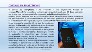 CORTANA EN SMARTPHONE
El mercado de smartphones se ha convertido en uno ampliamente deseado, sin
embargo, Microsoft ha fracasado en su intento por conquistarlo desde que Bill Gates reconociera
que su peor error como empresario fue no adquirir Android cuando pudo hacerlo.
Gates ha llegado a declarar que "en el mundo del software, particularmente para las plataformas,
son mercados donde el ganador se lleva todos los mercados (…) Entonces, el error más grande que
he cometido es el mal manejo que tuve y que causó que Microsoft no sea lo que es Android"
Desde entonces la conquista del mercado de smartphones
por parte de Microsoft no ha podido lograrse, por lo que esta
marca ha sufrido tremendos descalabros en el proceso.
En esta batalla por conquistar el mercado de smartphones,
las marcas se han hecho de todo tipo de estrategias como las
de desarrollo de dispositivos que dominan marcas
como Samsung, mientras que en el segmento de sistemas
operativos, Android sigue siendo el rey.
Dominar este mercado es imperativo pues representa hacerse
de millones de consumidores que han convertido a estos
pequeños teléfonos en centro de sus decisiones no solo de
comunicación también de hábitos de compra e interacción.
SJM Computación 4.0 40
 