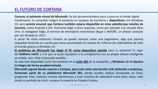 EL FUTURO DE CORTANA
Cortana, el asistente virtual de Microsoft, ha ido desvaneciéndose poco a poco en el olvido digital.
Inicialmente, la compañía integró el asistente en equipos de escritorio y dispositivos con Windows
10, pero pronto anunció que Cortana también estaría disponible en otras plataformas móviles de
terceros, como Android e iOS. Asimismo llegó a otros soportes, como por ejemplo a la consola Xbox
One, el navegador Edge, el servicio de mensajería instantánea Skype o INVOKE, un altavoz activado
por voz lanzado en 2017.
A pesar de estos esfuerzos Cortana se quedó siempre como una segundona, algo que parecía
imposible teniendo en cuenta que viene preinstalada en cientos de millones de ordenadores de todo
el mundo gracias a Windows 10.
El problema de Microsoft fue elegir el PC como dispositivo estrella para su asistente en lugar
del teléfono móvil, y a lo que se quiso equiparar a su competencia con su propio altavoz inteligente
ya estaba -casi- todo el pescado vendido.
Ya solo está disponible como herramienta en la suite 365 de la compañía, y Windows 11 ni siquiera
la integra de forma predeterminada.
Microsoft seguirá dando soporte a Cortana, pero solo como una función más dedicada a empresas,
formando parte de su plataforma Microsoft 365, donde puedes realizar búsquedas en línea,
programar citas, redactar correos electrónicos y crear eventos de calendario entre otras cosas, todo
desde su pantalla de inicio -aunque la mayoría en Estados Unidos-.
SJM Computación 4.0 41
 
