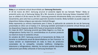 BIXBY
Bixby es un asistente virtual desarrollado por Samsung Electronics.
El 20 de marzo de 2017, Samsung anunció el asistente digital de voz llamado "Bixby“. Bixby se
presentó junto con el Samsung Galaxy S8 y S8+ durante el evento Samsung Galaxy Unpacked 2017,
que se celebró el 29 de marzo de 2017. Samsung presentó oficialmente Bixby una semana antes del
lanzamiento, pero solo hizo su primera aparición durante el evento. Bixby también se puede cargar en
dispositivos Galaxy antiguos que ejecuten Android Nougat.
Bixby representa un reinicio importante para S Voice, la aplicación de asistente de voz de Samsung
presentada en 2012 con el Galaxy S III. Samsung también preinstaló el asistente virtual Sherpa para
los dispositivos hispanos desde 2015 hasta el lanzamiento de Bixby.
En mayo de 2017, Samsung anunció que Bixby llegaría a su línea de
refrigeradores Family Hub 2.0, convirtiéndose en el primer producto
no móvil en incluir el asistente virtual.
En octubre de 2017, Samsung anunció el lanzamiento de Bixby 2.0
durante su conferencia anual de desarrolladores en San Francisco. La
nueva versión se implementará en toda la línea de productos
conectados de la compañía, incluidos teléfonos inteligentes,
televisores y refrigeradores. Además, los terceros podrán desarrollar
aplicaciones para Bixby utilizando el Samsung Developer Kit
SJM Computación 4.0 42
 
