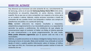 BIXBY EN ALTAVOZ
Hay altavoces que funcionan con este asistente de voz, concretamente los
de Samsung, como es el caso del Samsung Galaxy Home Mini entre otros.
Actualmente se encuentra disponible en varios idiomas, incluido el
español. No es que sea un claro competidor con respecto a los otros, pero
es un modelo a valorar. Además, realiza acciones concretas a través de
comandos de voz: puedes iniciar una búsqueda o realizar una compra en
plataformas vinculadas a tu cuenta de Samsung.
Bixby también selecciona los mejores resultados y respuestas,
adaptándose progresivamente a tus necesidades gracias a su capacidad de
aprender tus gustos y preferencias. Sin olvidarnos de que adapta las
conversaciones según el contexto: al hablar con Bixby, el sistema aprende
de esas conversaciones y se ajusta progresivamente. De este modo,
Bixby puede ofrecerte sugerencias que se ajustan cada vez más a tus
necesidades.
Además, se podrá encontrar en el altavoz inteligente Galaxy Home una vez
Samsung lo lance al mercado. Bixby está también muy enfocado al control
desde el móvil, y podrás pedirle información sobre el tiempo, el tráfico,
que haga una foto, etc. Funciones que también pueden realizar el resto de
asistentes de voz.
SJM Computación 4.0 44
 