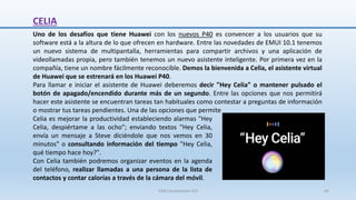 Uno de los desafíos que tiene Huawei con los nuevos P40 es convencer a los usuarios que su
software está a la altura de lo que ofrecen en hardware. Entre las novedades de EMUI 10.1 tenemos
un nuevo sistema de multipantalla, herramientas para compartir archivos y una aplicación de
videollamadas propia, pero también tenemos un nuevo asistente inteligente. Por primera vez en la
compañía, tiene un nombre fácilmente reconocible. Demos la bienvenida a Celia, el asistente virtual
de Huawei que se estrenará en los Huawei P40.
Para llamar e iniciar el asistente de Huawei deberemos decir "Hey Celia" o mantener pulsado el
botón de apagado/encendido durante más de un segundo. Entre las opciones que nos permitirá
hacer este asistente se encuentran tareas tan habituales como contestar a preguntas de información
o mostrar tus tareas pendientes. Una de las opciones que permite
CELIA
Celia es mejorar la productividad estableciendo alarmas "Hey
Celia, despiértame a las ocho"; enviando textos "Hey Celia,
envía un mensaje a Steve diciéndole que nos vemos en 30
minutos" o consultando información del tiempo "Hey Celia,
qué tiempo hace hoy?".
Con Celia también podremos organizar eventos en la agenda
del teléfono, realizar llamadas a una persona de la lista de
contactos y contar calorías a través de la cámara del móvil.
SJM Computación 4.0 45
 