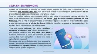 CELIA EN SMARTPHONE
Huawei ha presentado al mundo su nuevo buque insignia: la serie P40, compuesta por los
terminales P40, P40 Pro y P40 Pro+, que por lo que parece en su descripción podría ser una de las
propuestas más potentes del mercado smartphone actual.
Entre sus muchas mejoras -procesadores 5G Kirin 990, hasta cinco cámaras traseras, pantallas de
hasta 90Hz- encontramos una curiosidad: ha nacido Celia, el nuevo asistente personal de voz
de Huawei. Tras el veto de Estados Unidos, la firma tecnológica ha tenido que ir reinventándose poco
a poco para compensar la oferta sin Google. Celia te escucha, responde a tus preguntas y te
ayuda a hacer las cosas con las manos libres.
“Para que pueda optimizar sus tareas cotidianas y
aprovechar al máximo la vida”, afirma la marca china.
Para activarla, basta con decir ‘Hey, Celia’ -‘Hola, Celia’- o
mantener presionado el botón de encendido durante un
segundo. Esta nueva compañera es decir, Celia habla en
inglés, francés y español.
Además de estar tareas, Celia también tiene acceso a la
música y las compras. Podremos pedir al asistente de voz
que reproduzca la siguiente canción, así como pedirle de
comprar lo que aparece en pantalla.
SJM Computación 4.0 46
 