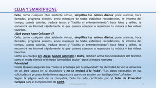 CELIA Y SMARTPHONE
Celia, como cualquier otro asistente virtual, simplifica tus rutinas diarias: pone alarmas, hace
llamadas, programa eventos, envía mensajes de texto, establece recordatorios, te informa del
tiempo, cuenta calorías, traduce textos y “facilita el entretenimiento”: hace fotos y selfies, te
encuentra en Internet rápidamente lo que quieres comprar o reproduce tu música y tus vídeos
favoritos.
¿Qué puede hacer Celia por ti?
Celia, como cualquier otro asistente virtual, simplifica tus rutinas diarias: pone alarmas, hace
llamadas, programa eventos, envía mensajes de texto, establece recordatorios, te informa del
tiempo, cuenta calorías, traduce textos y “facilita el entretenimiento”: hace fotos y selfies, te
encuentra en Internet rápidamente lo que quieres comprar o reproduce tu música y tus vídeos
favoritos.
Como sus colegas Siri, Alexa, Google Assistant o Bixby, también activa funcionalidades del teléfono
como el modo silencio o el modo ‘comodidad ocular’ -para la lectura nocturna-.
Privacidad
Desde Huawei aseguran que “Celia se preocupa por tu privacidad”: tu identidad de voz se almacena
en un área segura en tu dispositivo y no se enviará a la ‘nube’. “Los datos necesarios en tus
solicitudes se procesarán de forma segura para que no se asocien con tu dispositivo”, añaden.
Según la página web de la compañía, Celia ha sido certificada por el Sello de Privacidad
Europea para el cumplimiento de GDPR.
SJM Computación 4.0 47
 