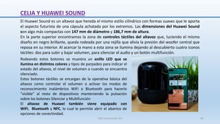 CELIA Y HUAWEI SOUND
El Huawei Sound es un altavoz que hereda el mismo estilo cilíndrico con formas suaves que le aporta
el aspecto futurista de una cápsula achatada por los extremos. Las dimensiones del Huawei Sound
son algo más compactas con 147 mm de diámetro y 186,7 mm de altura.
En la parte superior encontramos la zona de controles táctiles del altavoz que, luciendo el mismo
diseño en negro brillante, queda rodeada por una rejilla que alivia la presión del woofer central que
reposa en su interior. Al acercar la mano a esta zona se ilumina dejando al descubierto cuatro iconos
táctiles: dos para subir y bajar volumen, para silenciar el audio y un botón multifunción.
Rodeando estos botones se muestra un anillo LED que se
ilumina en distintos colores y tipos de parpadeo para indicar el
estado del altavoz, el nivel de volumen o cuando se encuentra
silenciado.
Estos botones táctiles se encargan de la operativa básica del
altavoz como controlar el volumen o activar los modos de
reconocimiento inalámbrico WiFi o Bluetooth para hacerlo
“visible” al resto de dispositivos manteniendo la pulsación
sobre los botones Silenciar y Multifunción
El altavoz de Huawei también viene equipado con
WiFi, Bluetooth y NFC, lo cual le permite abrir el abanico de
opciones de conectividad.
SJM Computación 4.0 48
 