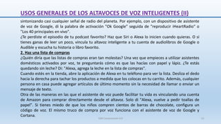 sintonizando casi cualquier señal de radio del planeta. Por ejemplo, con un dispositivo de asistente
de voz de Google, di la palabra de activación "Ok Google" seguida de "reproducir iHeartRadio" o
"Los 40 principales en vivo".
¿Te perdiste el episodio de tu podcast favorito? Haz que Siri o Alexa lo inicien cuando quieras. O si
tienes ganas de leer un poco, vincula tu altavoz inteligente a tu cuenta de audiolibros de Google o
Audible y escucha tu historia o libro favorito.
2. Haz una lista de compras
¿Quién diría que las listas de compras eran tan molestas? Una vez que empieces a utilizar asistentes
domésticos activados por voz, te preguntarás cómo es que las hacías con papel y lápiz. ¿Te estás
quedando sin leche? Di: "Alexa, agrega la leche en la lista de compras".
Cuando estés en la tienda, abre la aplicación de Alexa en tu teléfono para ver la lista. Desliza el dedo
hacia la derecha para tachar los productos a medida que los colocas en tu carrito. Además, cualquier
persona en casa puede agregar artículos de último momento sin la necesidad de llamar o enviar un
mensaje de texto.
Otra de las maneras en las que el asistente de voz puede facilitar tu vida es vinculando una cuenta
de Amazon para comprar directamente desde el altavoz. Solo di "Alexa, vuelve a pedir toallas de
papel". Si tienes miedo de que los niños compren cientos de barras de chocolate, configura un
código de voz. El mismo truco de compra por voz funciona con el asistente de voz de Google y
Cortana.
USOS GENERALES DE LOS ALTAVOCES DE VOZ INTELIGENTES (II)
SJM Computación 4.0 51
 