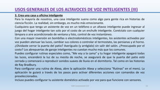 3. Crea una casa u oficina inteligente
Para la mayoría de nosotros, una casa inteligente suena como algo para gente rica en historias de
ciencia ficción. La realidad, sin embargo, es mucho más emocionante.
Cualquiera que tenga un asistente de voz en un teléfono o un altavoz inteligente puede ingresar al
juego del hogar inteligente tan solo por el costo de un enchufe inteligente. Conéctalo con cualquier
lámpara o aire acondicionado de ventana y listo, control de voz instantáneo.
Con una mayor inversión en bombillas o electrodomésticos inteligentes, los asistentes activados por
voz pueden atenuar las luces, cambiar sus colores o controlar el termostato, las persianas y el horno.
¿Olvidaste cerrar la puerta del patio? Averígualo (y arréglalo) sin salir del salón. ¿Preocupado por el
costo? Los abrepuertas de garaje inteligentes no cuestan mucho más que los comunes.
Puedes configurar rutinas especiales como, "Me voy a la cama" y tu hogar inteligente apagará todas
las luces, encenderá la luz de su mesita de noche, se asegurará de que la puerta del patio está
cerrada y comenzará a reproducir sonidos suaves de lluvia en el dormitorio. Tal como en las historias
de Ray Bradbury.
Para configurar una rutina de Alexa, abre la aplicación Alexa y selecciona "Rutinas" en el menú. La
aplicación te guiará a través de los pasos para activar diferentes acciones con comandos de voz
preseleccionados.
Incluso puedes configurar tu asistente doméstico activado por voz para que funcione con sensores.
USOS GENERALES DE LOS ALTAVOCES DE VOZ INTELIGENTES (III)
SJM Computación 4.0 52
 