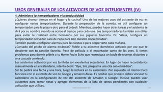 4. Administra los temporizadores y la productividad
¿Quieres ahorrar tiempo en el hogar y la cocina? Uno de los mejores usos del asistente de voz es
configurar varios temporizadores. Durante la preparación de la comida, es útil configurar un
temporizador para la pizza y otro para el brócoli. Mientras, puedes hacer otras tareas y el asistente te
dirá por su nombre cuando se acabe el tiempo para cada una. Los temporizadores también son útiles
para evitar la rivalidad entre hermanos por sus juguetes favoritos. Di: "Alexa, configura un
temporizador del Señor Cara de Papa para Ben durante cinco minutos".
También puedes configurar alarmas para las siestas o para despertarte cada mañana.
¿Cansado del pitido de alarma estándar? Pídele a tu asistente doméstico activado por voz que te
despierte con tu canción favorita, frase de película o el encantador canto de las aves. Si tienes
problemas para dormir pídele a tu Home Pod o Echo que reproduzca un bucle de truenos distantes o
una cascada corriendo.
Los asistentes activados por voz también son excelentes secretarios. En lugar de hacer recordatorios
manualmente en el calendario, intenta decir: "Oye, Siri, programa una cita con el médico".
Siri te pedirá una fecha y una hora, luego la incluirá en tu calendario. Por supuesto, el mismo truco
funciona con el asistente de voz de Google y Amazon Alexa. Es posible que primero debas vincular tu
calendario en la configuración de voz del asistente de Amazon o Google. Incluso puedes usar
asistentes para tomar notas y agregar elementos de la lista de tareas pendientes con cualquier
aplicación que utilices.
USOS GENERALES DE LOS ALTAVOCES DE VOZ INTELIGENTES (IV)
SJM Computación 4.0 53
 