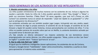 5. Mantén entretenidos a los niños
Los niños pueden entretenerse de muchas maneras con los asistentes de voz. Incluso a algunos les
ayudan a aprender. Hasta los niños de 2 años pueden aprender a decir "Hey, Google" o "Alexa" y
pedir sus canciones favoritas. ("Baby Shark" 50 veces seguidas, ¿por qué no?) ¿Tienes un niño
curioso? Los asistentes nunca se cansan de responder: "¿Qué tan rápido es un guepardo?" o "¿Por
qué se extinguieron los dinosaurios?"
Los asistentes activados por voz también pueden jugar juegos, incluyendo veo veo, piedra, papel,
tijera o historias de elige tu propia aventura. El asistente de voz de Google, el asistente de voz de
Amazon y Apple Siri pueden contar historias, incluso personalizarlas con nombres de niños. Y si los
niños no pueden ponerse de acuerdo sobre qué ver en Netflix, tu asistente doméstico activado por
voz puede tomar la decisión por ellos.
¿Tu hijo estudia un idioma extranjero? Los mejores asistentes de voz domésticos vienen
preprogramados con varios idiomas. Los niños pueden preguntar: "Alexa, ¿cómo se dice ‘por favor’
en inglés?" o pueden decir: "Traduce ‘qué hora es’ al ruso".
6. Haz tu vida más fácil con "skills"
Al igual que los teléfonos inteligentes tienen aplicaciones, los asistentes de voz de Cortana,
Amazon y Google tienen "habilidades". Saber cómo encontrarlos, instalarlos y usarlos es clave
para aprovechar al máximo estos asistentes.
USOS GENERALES DE LOS ALTAVOCES DE VOZ INTELIGENTES (V)
SJM Computación 4.0 54
 