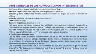 Aquí hay una lista corta de habilidades populares de asistente de voz:
Akinator. Juega a docenas de juegos de estilo elige tu propia aventura
Domino's y otros restaurantes. Ordena comida sin buscar una tarjeta de crédito o levantar el
teléfono
Maratón. Diviértete mientras adquieres conocimientos
Uber. Solicita un viaje
Buscador de películas. Descubre qué ver
¿No estás seguro de cómo encontrar las habilidades que realmente utilizarás? Pregúntale a
cualquiera de los mejores asistentes de voz: "¿Puedes jugar Maratón?" o "¿Puedes pedir pizza?" Tu
asistente doméstico activado por voz te dirá si puede ayudarte con eso. También puedes decir:
"¿Tienes alguna habilidad para [...]?" Y la tarea que estás tratando de realizar.
7. Conducir con las manos libres
Uno de cada cuatro accidentes automovilísticos en los EE. UU. es causado por un teléfono
inteligente. Haz de tu mundo un lugar más seguro con las funciones de asistente de voz manos libres
en tu teléfono. Siri, el asistente de voz de Google y Cortana pueden darte instrucciones y enviar
llamadas y mensajes sin que toques el teléfono.
Con el teléfono en el asiento o en la consola central, di: "Oye, Siri, ¿dónde está la gasolinera más
cercana?" o "Ok Google, dame indicaciones para llegar al centro". O prueba, "Cortana, envía un
mensaje de texto a Laura".
USOS GENERALES DE LOS ALTAVOCES DE VOZ INTELIGENTES (VI)
SJM Computación 4.0 55
 