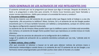 El asistente activado por voz te preguntará qué deseas que diga el mensaje. Después de dictarle, lo
leerá y te preguntará si estás listo para enviarlo. El mismo truco funciona para hacer llamadas y
enviar correos electrónicos. ¡Adiós para siempre a la ansiedad de marcar y conducir!
8. Encuentra teléfonos perdidos
Otro de los mejores usos del asistente de voz puede evitar que llegues tarde al trabajo o a una cita
importante. ¿No encuentras tu teléfono? Alexa, Cortana, Siri y el asistente de voz de Google pueden
encontrarlo por ti. El truco también funciona con tabletas y computadoras, aunque en ciertos casos
hay alguna configuración especial involucrada.
La asistente de voz de Amazon Alexa puede hacer que tu teléfono suene si el timbre está encendido.
Siri, Cortana y el asistente de Google Home pueden hacer que reproduzca un sonido incluso en modo
silencioso.
Primero, activa los servicios de ubicación en la configuración de tu teléfono.
Luego di la palabra de activación de su asistente doméstico activado por voz más, "¿dónde está mi
teléfono?"
9. Obtén noticias, clima y tráfico
¿Por qué encender el televisor o buscar en la web para obtener noticias de primera mano e
información meteorológica cuando tienes a tu asistente de voz? El asistente de voz de Google y sus
hermanos vienen preprogramados para brindar puntos clave sobre el mundo y tu ciudad.
USOS GENERALES DE LOS ALTAVOCES DE VOZ INTELIGENTES (VII)
SJM Computación 4.0 56
 