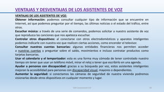 VENTAJAS DE LOS ASISTENTES DE VOZ:
Obtener información: podemos consultar cualquier tipo de información que se encuentre en
Internet, así que podemos preguntar por el tiempo, las últimas noticias o el estado del tráfico, entre
otras.
Escuchar música: a través de una serie de comandos, podemos solicitar a nuestro asistente de voz
que reproduzca las canciones que nos apetezca escuchar.
Controlar otros dispositivos: al conectarse con otros electrodomésticos y aparatos inteligentes
podemos indicarle con nuestra voz que realicen ciertas acciones, como encender el televisor.
Consultar nuestras cuentas bancarias: algunas entidades financieras nos permiten acceder
a nuestras cuentas y preguntar sobre el saldo, movimientos e incluso contratar productos como
tarjetas bancarias.
Usar el calendario y el temporizador: esta es una forma muy cómoda de tener controlado nuestro
tiempo sin tener que usar un teléfono móvil, mirar el reloj o tener que escribirlo en una agenda.
Ayudar a personas con discapacidad: gracias a su búsqueda por voz, estos asistentes inteligentes
mejoran la accesibilidad para personas con discapacidad visual, mayores o dependientes.
Aumentar la seguridad: si conectamos las cámaras de seguridad de nuestra vivienda podremos
visionarlas desde otros dispositivos en cualquier momento y lugar.
VENTAJAS Y DESVENTAJAS DE LOS ASISTENTES DE VOZ
SJM Computación 4.0 58
 