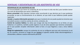 DESVENTAJAS DE LOS ASISTENTES DE VOZ
Las funcionalidades que tienen los asistentes de voz nos hacen la vida más fácil, pero también tienen
una serie de desventajas que vamos a identificar:
Menor privacidad: estos aparatos siempre están escuchando lo que decimos por lo que perdemos
privacidad, ya que su funcionamiento no se detiene, así que todo lo que hablamos puede quedar
registrado.
Acceder a nuestra información personal: para que el asistente de voz pueda ayudarnos tenemos que
concederle acceso a nuestras cuentas de correo, contactos, etc.
Control de nuestros hábitos: los datos que recoge este tipo de dispositivos no se limita a lo que
hablamos o le pedimos, también puede registrar el uso de otros aparatos que tenemos conectados,
por lo que pueden recopilar información sobre la hora a la que llegamos a casa y otros hábitos
diarios.
Riesgo de suplantación: aunque los asistentes de voz se configuran para que solo reconozcan la voz
de sus usuarios, corremos el riesgo de que hackeen el aparato usando ondas electromagnéticas o
ultrasonidos y obtener nuestra información personal
VENTAJAS Y DESVENTAJAS DE LOS ASISTENTES DE VOZ
SJM Computación 4.0 59
 