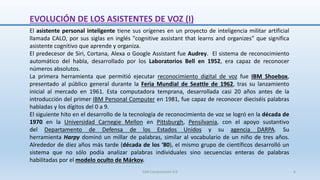 El asistente personal inteligente tiene sus orígenes en un proyecto de inteligencia militar artificial
llamada CALO, por sus siglas en inglés "cognitive assistant that learns and organizes” que significa
asistente cognitivo que aprende y organiza.
El predecesor de Siri, Cortana, Alexa o Google Assistant fue Audrey. El sistema de reconocimiento
automático del habla, desarrollado por los Laboratorios Bell en 1952, era capaz de reconocer
números absolutos.
La primera herramienta que permitió ejecutar reconocimiento digital de voz fue IBM Shoebox,
presentado al público general durante la Feria Mundial de Seattle de 1962, tras su lanzamiento
inicial al mercado en 1961. Esta computadora temprana, desarrollada casi 20 años antes de la
introducción del primer IBM Personal Computer en 1981, fue capaz de reconocer dieciséis palabras
habladas y los dígitos del 0 a 9.
El siguiente hito en el desarrollo de la tecnología de reconocimiento de voz se logró en la década de
1970 en la Universidad Carnegie Mellon en Pittsburgh, Pensilvania, con el apoyo sustantivo
del Departamento de Defensa de los Estados Unidos y su agencia DARPA. Su
herramienta Harpy dominó un millar de palabras, similar al vocabulario de un niño de tres años.
Alrededor de diez años más tarde (década de los ‘80), el mismo grupo de científicos desarrolló un
sistema que no sólo podía analizar palabras individuales sino secuencias enteras de palabras
habilitadas por el modelo oculto de Márkov.
EVOLUCIÓN DE LOS ASISTENTES DE VOZ (I)
SJM Computación 4.0 6
 