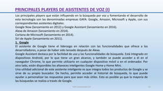 Los principales players que están influyendo en la búsqueda por voz y fomentando el desarrollo de
esta tecnología son las denominadas empresas GAFA: Google, Amazon, Microsoft y Apple, con sus
correspondientes asistentes digitales:
Google Now (lanzamiento en 2012) y Google Assistant (lanzamiento en 2016).
Alexa de Amazon (lanzamiento en 2014).
Cortana de Microsoft (lanzamiento en 2014).
Siri de Apple (lanzamiento en 2011).
1. Google
El asistente de Google tiene el liderazgo en relación con las funcionalidades que ofrece a los
desarrolladores, a pesar de haber sido lanzado después de Alexa.
Google Assistant destaca por la facilidad de uso y las funcionalidades de búsqueda. Está integrado en
dispositivos Android, por lo que tiene un gran alcance, y también se puede acceder a él en el
navegador Chrome, lo que permite utilizarlo en cualquier dispositivo móvil o en el ordenador. Por
otro lado, están disponibles los altavoces inteligentes Google Home y Home Mini.
Una utilidad adicional de este asistente inteligente es que integra todos los productos de Google y se
sirve de su propio buscador. De hecho, permite acceder al historial de búsqueda, lo que puede
ayudar a personalizar las respuestas para que sean más útiles. Esto es posible ya que la mayoría de
las búsquedas se realiza a través de Google.
PRINCIPALES PLAYERS DE ASISTENTES DE VOZ (I)
SJM Computación 4.0 61
 