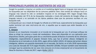 Google ha ayudado a impulsar un cambio en el marketing digital hacia un lenguaje más natural para
las búsquedas por voz alejándose de las comunes palabras clave. Este cambio de enfoque hacia un
lenguaje más natural ha sido un verdadero impacto en las estrategias SEO. Según Google Data
(2017), alrededor del 70 % de las búsquedas realizadas a través del asistente de Google refleja un
lenguaje natural y no centrado en las típicas palabras clave que las personas escriben en una
búsqueda web.
La búsqueda por voz a través de Google ha influido en el SEO local, especialmente las búsquedas que
suelen terminar con near me/«cerca de mí», o aquellas que se espera que estén basadas en la
ubicación.
2. Amazon
Amazon es un importante innovador en el mundo de la búsqueda por voz. El principal enfoque de
Alexa es dirigir las compras a través del marketplace. Alexa está disponible en una aplicación para
dispositivos móviles, pero gran parte de su crecimiento puede atribuirse al aumento de los altavoces
inteligentes, especialmente el popular Amazon Echo, que fue el primer altavoz inteligente en
introducirse en el mercado en el año 2015, según afirma Seifert (2015). Al tratarse del primer altavoz
inteligente, obtiene una posición dominante en el mercado. De hecho, en el año 2018 representaba
una cuota de mercado del 72 % según Kinsella y Mutchler (2018b). Amazon también está intentando
conseguir que los asistentes de voz sean más comunes en el área empresarial con el lanzamiento de
Alexa for Business a finales de 2017, según Walker (2017).
PRINCIPALES PLAYERS DE ASISTENTES DE VOZ (II)
SJM Computación 4.0 62
 