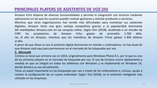 Amazon Echo dispone de diversas funcionalidades y permite la integración con terceros mediante
aplicaciones en las que los usuarios pueden realizar gestiones y solicitar productos o servicios.
Mientras que otras organizaciones han tenido más dificultades para monetizar sus asistentes
digitales, Amazon tiene una gran ventaja competitiva gracias a la popularidad dominante
del marketplace Amazon.com en las compras online. Según Kim (2018), aludiendo a un estudio de
CIRP, los propietarios de Amazon Echo gastan de promedio 1.700 dóla-
res al año en Amazon, mientras que los miembros de Amazon Prime gastan 1.300 dólares
al año.
A pesar de que Alexa no sea el asistente digital dominante en móviles u ordenadores, no hay duda de
que Amazon está aquí para permanecer en el mercado de las búsquedas por voz.
3. Microsoft
Cortana se lanzó por primera vez en 2014, originalmente para Windows Phone 8.1, por lo que es uno
de los primeros players en el mercado de búsqueda por voz. El uso de Cortana creció rápidamente a
medida en que se integró en todos los teléfonos con Windows y se implementó en Windows 10,
donde destaca su uso actualmente.
Tiene un papel importante en las búsquedas por voz a través de los ordenadores e, incluso, ayuda a
realizar la configuración de un nuevo ordenador. Según Tsai (2018), es el asistente inteligente más
utilizado en las empresas.
PRINCIPALES PLAYERS DE ASISTENTES DE VOZ (III)
SJM Computación 4.0 63
 