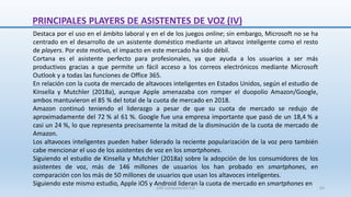 Destaca por el uso en el ámbito laboral y en el de los juegos online; sin embargo, Microsoft no se ha
centrado en el desarrollo de un asistente doméstico mediante un altavoz inteligente como el resto
de players. Por este motivo, el impacto en este mercado ha sido débil.
Cortana es el asistente perfecto para profesionales, ya que ayuda a los usuarios a ser más
productivos gracias a que permite un fácil acceso a los correos electrónicos mediante Microsoft
Outlook y a todas las funciones de Office 365.
En relación con la cuota de mercado de altavoces inteligentes en Estados Unidos, según el estudio de
Kinsella y Mutchler (2018a), aunque Apple amenazaba con romper el duopolio Amazon/Google,
ambos mantuvieron el 85 % del total de la cuota de mercado en 2018.
Amazon continuó teniendo el liderazgo a pesar de que su cuota de mercado se redujo de
aproximadamente del 72 % al 61 %. Google fue una empresa importante que pasó de un 18,4 % a
casi un 24 %, lo que representa precisamente la mitad de la disminución de la cuota de mercado de
Amazon.
Los altavoces inteligentes pueden haber liderado la reciente popularización de la voz pero también
cabe mencionar el uso de los asistentes de voz en los smartphones.
Siguiendo el estudio de Kinsella y Mutchler (2018a) sobre la adopción de los consumidores de los
asistentes de voz, más de 146 millones de usuarios los han probado en smartphones, en
comparación con los más de 50 millones de usuarios que usan los altavoces inteligentes.
Siguiendo este mismo estudio, Apple iOS y Android lideran la cuota de mercado en smartphones en
PRINCIPALES PLAYERS DE ASISTENTES DE VOZ (IV)
SJM Computación 4.0 64
 