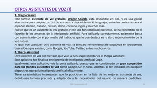 1. Dragon Search
Este famoso asistente de voz gratuito, Dragon Search, está disponible en iOS, y es una genial
alternativa que compite con Siri. Se encuentra disponible en 32 lenguajes, entre los cuales destaca el
español, alemán, italiano, catalán, chino, coreano, inglés y muchos más.
Puesto que es un asistente de voz gratuito y con una funcionalidad excelente, se ha convertido en el
favorito de los amantes de la inteligencia artificial. Para utilizarlo correctamente, solamente basta
con comunicarte con él por medio del habla, ya que lo que destaca es su claro reconocimiento de la
voz natural.
Al igual que cualquier otro asistente de voz, te brindará herramientas de búsqueda en los diversos
buscadores que existen, como Google, YouTube, Twitter, entre muchos otros.
2. Sherpa Assistant
Otro asistente de voz del mercado que vale la pena experimentar es el Sherpa Assistant.
Este aplicativo fue finalista en el premio de Inteligencia Artificial CogX.
Igualmente, este aplicativo vale la pena utilizarlo, puesto que es considerado un gran competidor
para los grandes asistentes de voz como Google, Siri y Alexa. Además, al ser instalado en cualquier
dispositivo, otorga la inteligencia artificial eficazmente.
Tiene características interesantes que lo posicionan en la lista de los mejores asistentes de voz,
debido a su famosa precisión y adaptación a las necesidades del usuario de manera predictiva.
OTROS ASISTENTES DE VOZ (I)
SJM Computación 4.0 66
 