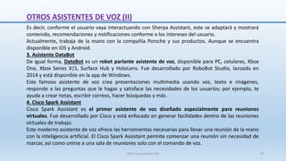Es decir, conforme el usuario vaya interactuando con Sherpa Assistant, este se adaptará y mostrará
contenido, recomendaciones y notificaciones conforme a los intereses del usuario.
Actualmente, trabaja de la mano con la compañía Porsche y sus productos. Aunque se encuentra
disponible en iOS y Android.
3. Asistente DataBot
De igual forma, DataBot es un robot parlante asistente de voz, disponible para PC, celulares, Xbox
One, Xbox Seires X|S, Surface Hub y HoloLens. Fue desarrollado por RoboBot Studio, lanzado en
2014 y está disponible en la app de Windows.
Este famoso asistente de voz crea presentaciones multimedia usando voz, texto e imágenes,
responde a las preguntas que le hagas y satisface las necesidades de los usuarios; por ejemplo, te
ayuda a crear notas, escribir correos, hacer búsquedas y más.
4. Cisco Spark Assistant
Cisco Spark Assistant es el primer asistente de voz diseñado especialmente para reuniones
virtuales. Fue desarrollado por Cisco y está enfocado en generar facilidades dentro de las reuniones
virtuales de trabajo.
Este moderno asistente de voz ofrece las herramientas necesarias para llevar una reunión de la mano
con la inteligencia artificial. El Cisco Spark Assistant permite comenzar una reunión sin necesidad de
marcar, así como unirse a una sala de reuniones solo con el comando de voz.
OTROS ASISTENTES DE VOZ (II)
SJM Computación 4.0 67
 