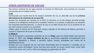 Este famoso asistente de voz sigue estando en proceso de fabricación, pero promete ser una gran
herramienta para el trabajo remoto.
5. Evi
Continuando con nuestra lista de los mejores asistentes de voz, se ubica Evi, una de las primeras
alternativas de los asistentes de voz para iOS.
Aunque fue comprado por Amazon en el 2013, lo incluimos en la lista porque permitió grandes
cambios en la inteligencia artificial de la compañía. Posterior a su compra, el aplicativo y la compañía
han mejorado exponencialmente, y a pesar de que no se habla mucho de él, es un asistente de voz
que vale la pena y cautivó en su momento.
¿Sabías sobre la historia de Evi? Esta gran compra valorada en 26 millones de dólares, permitió la
creación e inspiración de lo que es hoy Alexa.
6. Vlingo.io
Uno de los grandes y principales asistentes de voz es Vlingo, quien fue desarrollado hace bastante
tiempo en 2007. Este famoso asistente de voz se encontraba disponible principalmente para
dispositivos Blackberry y iPhone, y permitía realizar muchas actividades por medio de la
identificación de voz.
Contaba con una recepción de voz muy bien desarrollada para el momento y resultaba ser un
asombroso avance tecnológico. Servía muy bien para escribir un correo, tomar notas, enviar SMS,
entre otras tareas más. Tuvo su última actualización en septiembre de 2011.
OTROS ASISTENTES DE VOZ (III)
SJM Computación 4.0 68
 