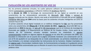 Así, los primeros asistentes virtuales, los cuales aplicaron software de reconocimiento del habla
fueron contestadores automáticos y softwares médicos de dictáfonos digitales.
En la década de 1990, la tecnología de reconocimiento de voz digital se convirtió en una
característica de las computadoras personales de Microsoft, IBM, Philips y Lernout &
Hauspie luchando por los clientes. Mucho más tarde el lanzamiento al mercado del primer teléfono
inteligente IBM Simon en 1994 sentó las bases para los asistentes virtuales inteligentes tal como se
conocen hoy en día.
El primer asistente virtual digital instalado en un teléfono inteligente fue Siri, que fue presentado
como una característica del iPhone 4S el 14 de octubre de 2011. Apple Inc. desarrolló Siri tras su
adquisición en 2010 de Siri Inc., un spin-off de SRI International, que es un instituto de investigación
financiado por DARPA y el Departamento de Defensa de los Estados Unidos. Como parte de la
historia de los asistentes virtuales también tenemos los chatterbots o agentes
conversacionales surgidos en algunas páginas de Internet en los años 90 y principios del 2000, que
buscaban la interacción con el usuario de la página simulando mantener una conversación con él,
con el fin de ayudarle en sus búsquedas de un modo automatizado. Los primeros chatterbots eran
muy limitados y no siempre comprendían las instrucciones de los humanos. Estaban insertados en
las páginas web y funcionaban mediante texto. Su funcionamiento se basaba en la grabación previa
de unas respuestas automatizadas que se ofrecían al usuario tras el reconocimiento de determinadas
palabras clave.
EVOLUCIÓN DE LOS ASISTENTES DE VOZ (II)
SJM Computación 4.0 7
 