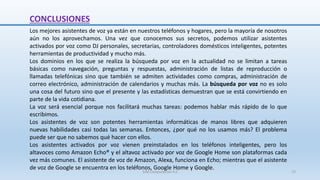 Los mejores asistentes de voz ya están en nuestros teléfonos y hogares, pero la mayoría de nosotros
aún no los aprovechamos. Una vez que conocemos sus secretos, podemos utilizar asistentes
activados por voz como DJ personales, secretarias, controladores domésticos inteligentes, potentes
herramientas de productividad y mucho más.
Los dominios en los que se realiza la búsqueda por voz en la actualidad no se limitan a tareas
básicas como navegación, preguntas y respuestas, administración de listas de reproducción o
llamadas telefónicas sino que también se admiten actividades como compras, administración de
correo electrónico, administración de calendarios y muchas más. La búsqueda por voz no es solo
una cosa del futuro sino que el presente y las estadísticas demuestran que se está convirtiendo en
parte de la vida cotidiana.
La voz será esencial porque nos facilitará muchas tareas: podemos hablar más rápido de lo que
escribimos.
Los asistentes de voz son potentes herramientas informáticas de manos libres que adquieren
nuevas habilidades casi todas las semanas. Entonces, ¿por qué no los usamos más? El problema
puede ser que no sabemos qué hacer con ellos.
Los asistentes activados por voz vienen preinstalados en los teléfonos inteligentes, pero los
altavoces como Amazon Echo® y el altavoz activado por voz de Google Home son plataformas cada
vez más comunes. El asistente de voz de Amazon, Alexa, funciona en Echo; mientras que el asistente
de voz de Google se encuentra en los teléfonos, Google Home y Google.
CONCLUSIONES
SJM Computación 4.0 72
 