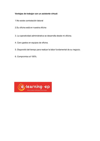 Ventajas de trabajar con un asistente virtual:

1.No existe contratación laboral

2.Su oficina está en nuestra oficina

3. La operatividad administrativa se desarrolla desde mi oficina.

4. Cero gastos en equipos de oficina.

5. Dispondrá del tiempo para realizar la labor fundamental de su negocio.

6. Compromiso al 100%.

 
