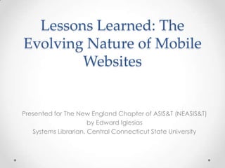 Lessons Learned: The
Evolving Nature of Mobile
        Websites


Presented for The New England Chapter of ASIS&T (NEASIS&T)
                      by Edward Iglesias
   Systems Librarian, Central Connecticut State University
 